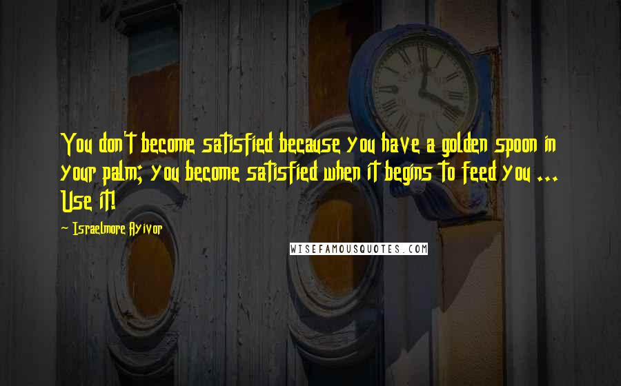 Israelmore Ayivor Quotes: You don't become satisfied because you have a golden spoon in your palm; you become satisfied when it begins to feed you ... Use it!