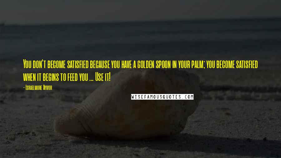 Israelmore Ayivor Quotes: You don't become satisfied because you have a golden spoon in your palm; you become satisfied when it begins to feed you ... Use it!