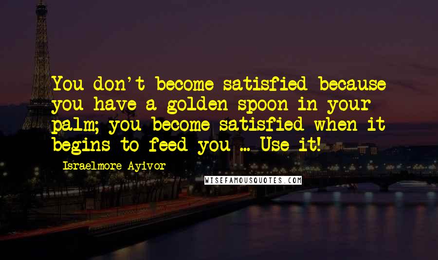 Israelmore Ayivor Quotes: You don't become satisfied because you have a golden spoon in your palm; you become satisfied when it begins to feed you ... Use it!