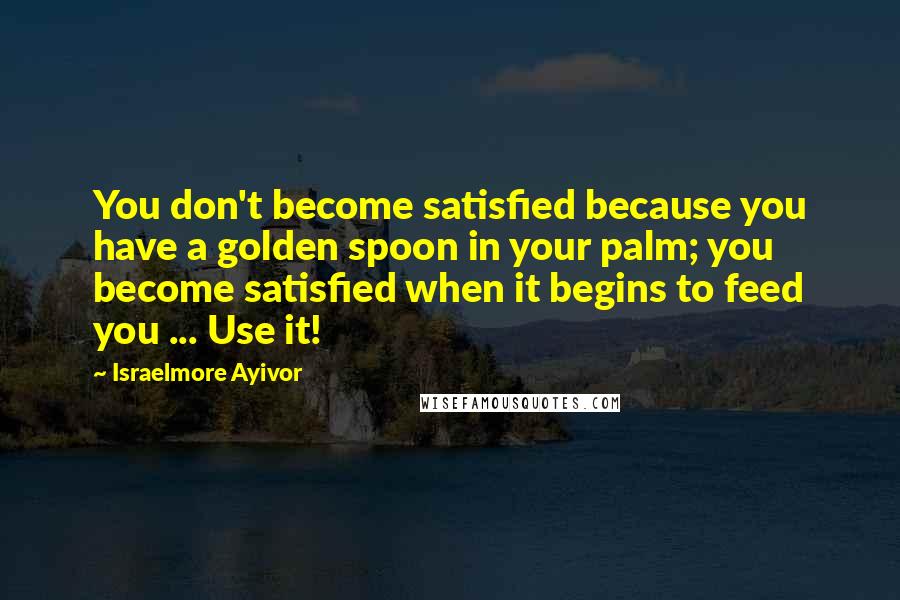 Israelmore Ayivor Quotes: You don't become satisfied because you have a golden spoon in your palm; you become satisfied when it begins to feed you ... Use it!