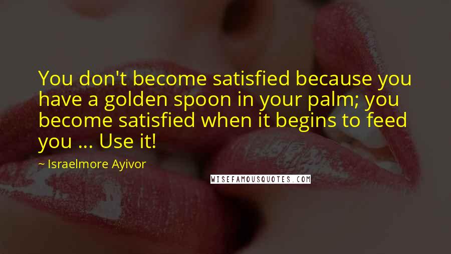 Israelmore Ayivor Quotes: You don't become satisfied because you have a golden spoon in your palm; you become satisfied when it begins to feed you ... Use it!