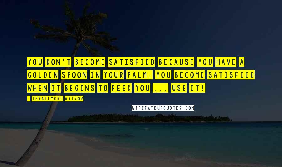 Israelmore Ayivor Quotes: You don't become satisfied because you have a golden spoon in your palm; you become satisfied when it begins to feed you ... Use it!