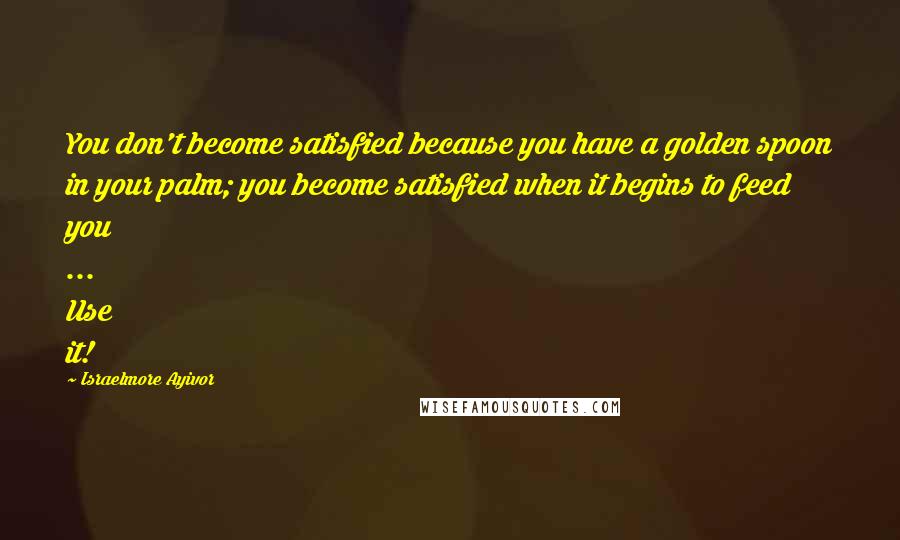 Israelmore Ayivor Quotes: You don't become satisfied because you have a golden spoon in your palm; you become satisfied when it begins to feed you ... Use it!