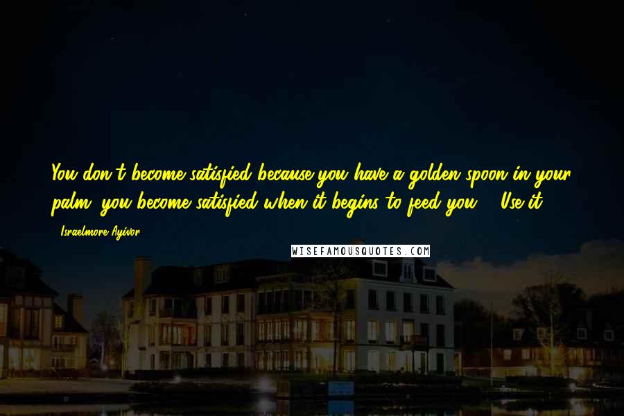 Israelmore Ayivor Quotes: You don't become satisfied because you have a golden spoon in your palm; you become satisfied when it begins to feed you ... Use it!