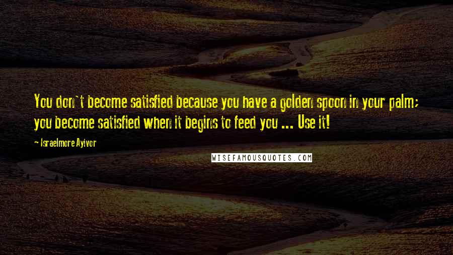 Israelmore Ayivor Quotes: You don't become satisfied because you have a golden spoon in your palm; you become satisfied when it begins to feed you ... Use it!