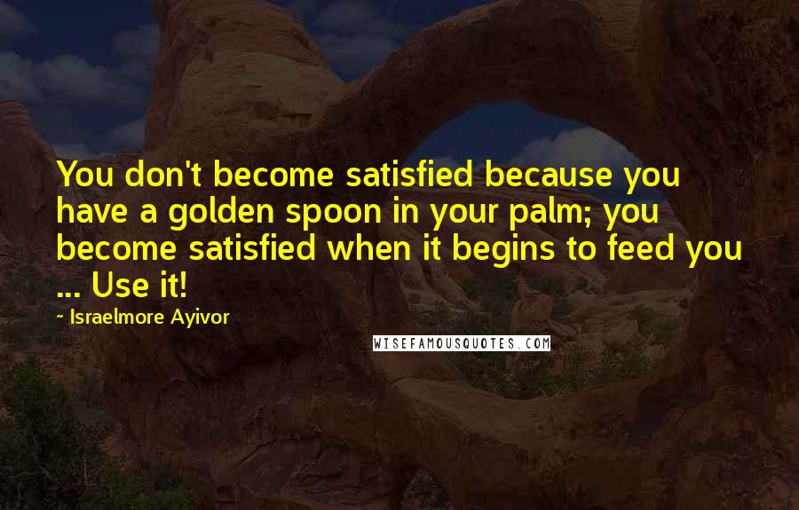 Israelmore Ayivor Quotes: You don't become satisfied because you have a golden spoon in your palm; you become satisfied when it begins to feed you ... Use it!