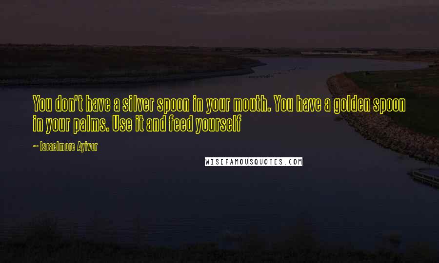 Israelmore Ayivor Quotes: You don't have a silver spoon in your mouth. You have a golden spoon in your palms. Use it and feed yourself