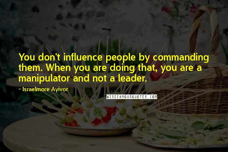 Israelmore Ayivor Quotes: You don't influence people by commanding them. When you are doing that, you are a manipulator and not a leader.