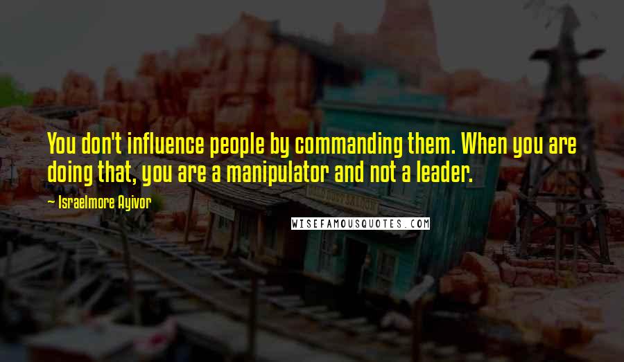 Israelmore Ayivor Quotes: You don't influence people by commanding them. When you are doing that, you are a manipulator and not a leader.