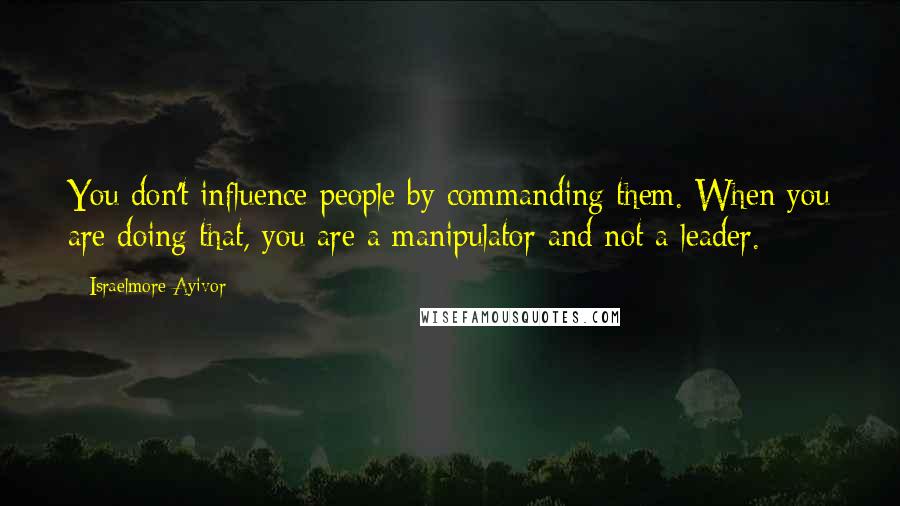 Israelmore Ayivor Quotes: You don't influence people by commanding them. When you are doing that, you are a manipulator and not a leader.