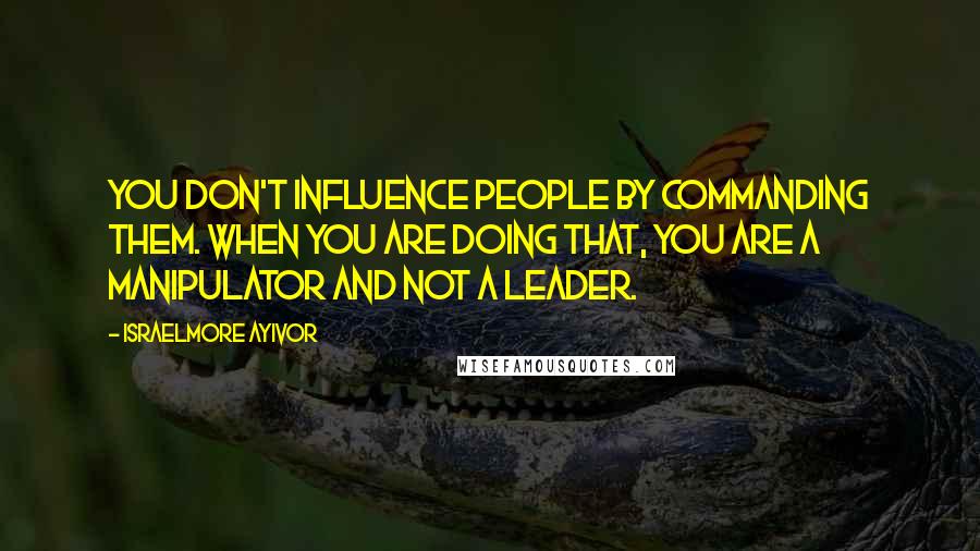 Israelmore Ayivor Quotes: You don't influence people by commanding them. When you are doing that, you are a manipulator and not a leader.