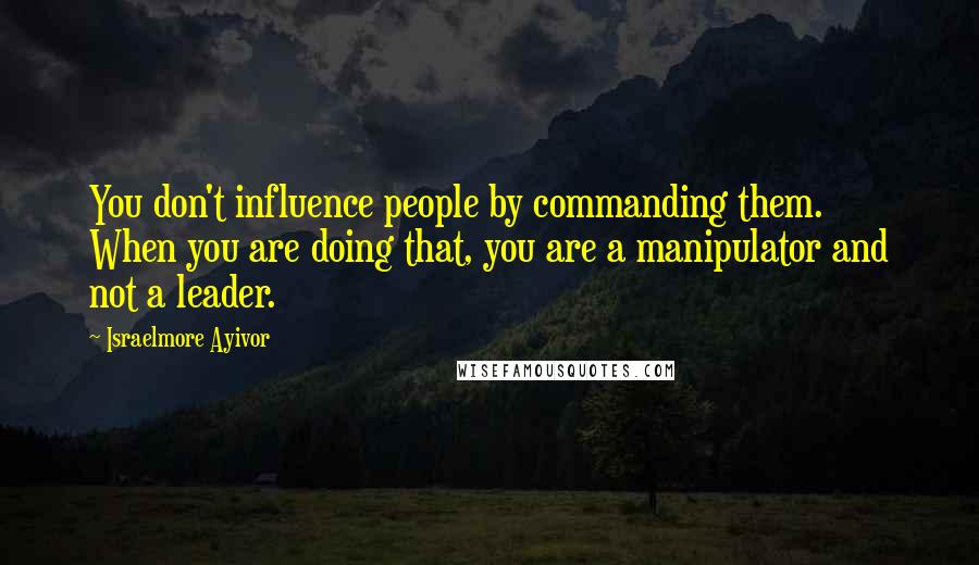 Israelmore Ayivor Quotes: You don't influence people by commanding them. When you are doing that, you are a manipulator and not a leader.