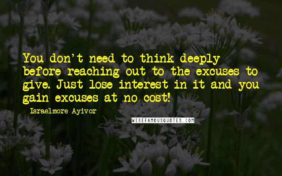 Israelmore Ayivor Quotes: You don't need to think deeply before reaching out to the excuses to give. Just lose interest in it and you gain excuses at no cost!