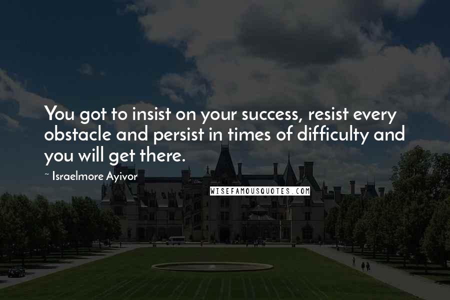 Israelmore Ayivor Quotes: You got to insist on your success, resist every obstacle and persist in times of difficulty and you will get there.