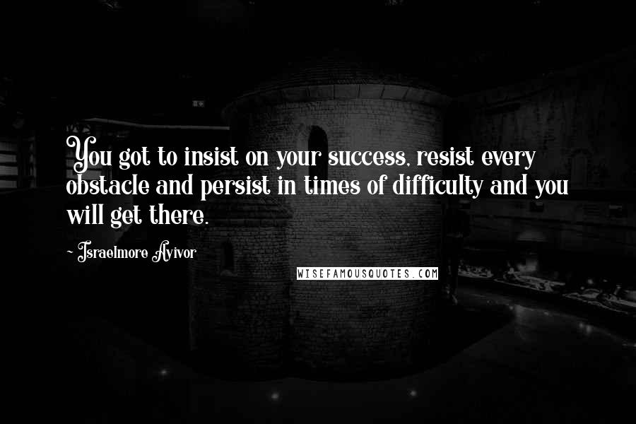 Israelmore Ayivor Quotes: You got to insist on your success, resist every obstacle and persist in times of difficulty and you will get there.