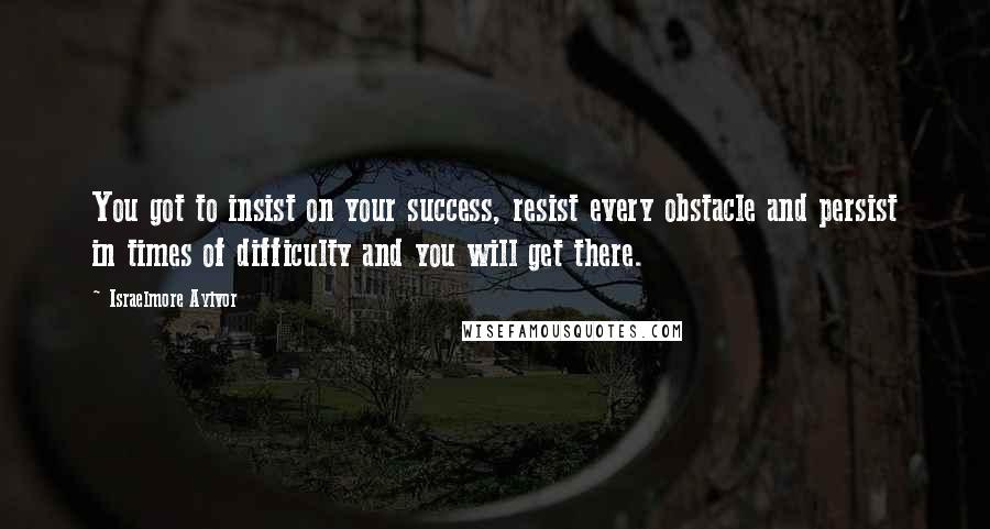 Israelmore Ayivor Quotes: You got to insist on your success, resist every obstacle and persist in times of difficulty and you will get there.