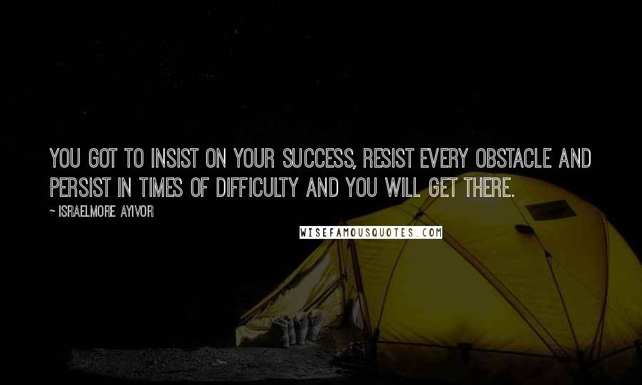 Israelmore Ayivor Quotes: You got to insist on your success, resist every obstacle and persist in times of difficulty and you will get there.