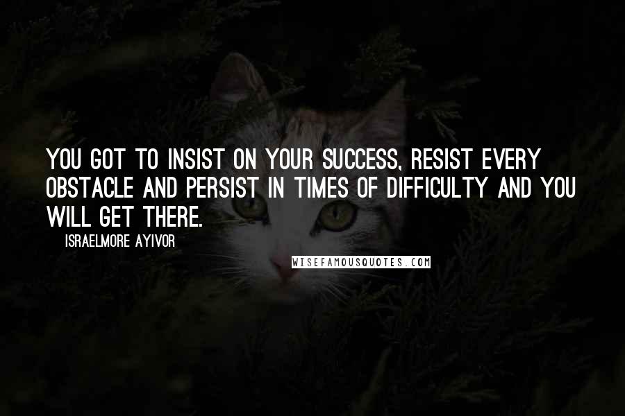 Israelmore Ayivor Quotes: You got to insist on your success, resist every obstacle and persist in times of difficulty and you will get there.