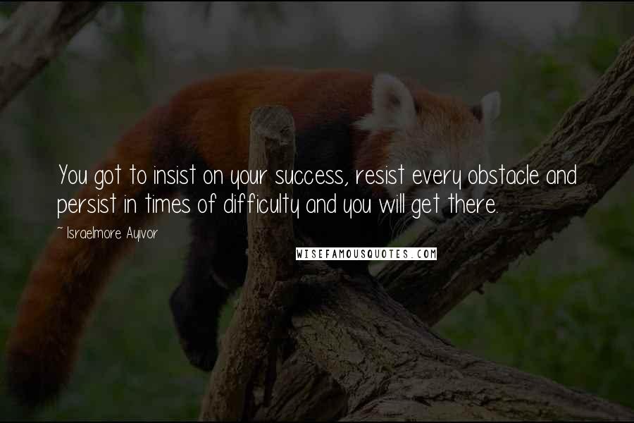 Israelmore Ayivor Quotes: You got to insist on your success, resist every obstacle and persist in times of difficulty and you will get there.