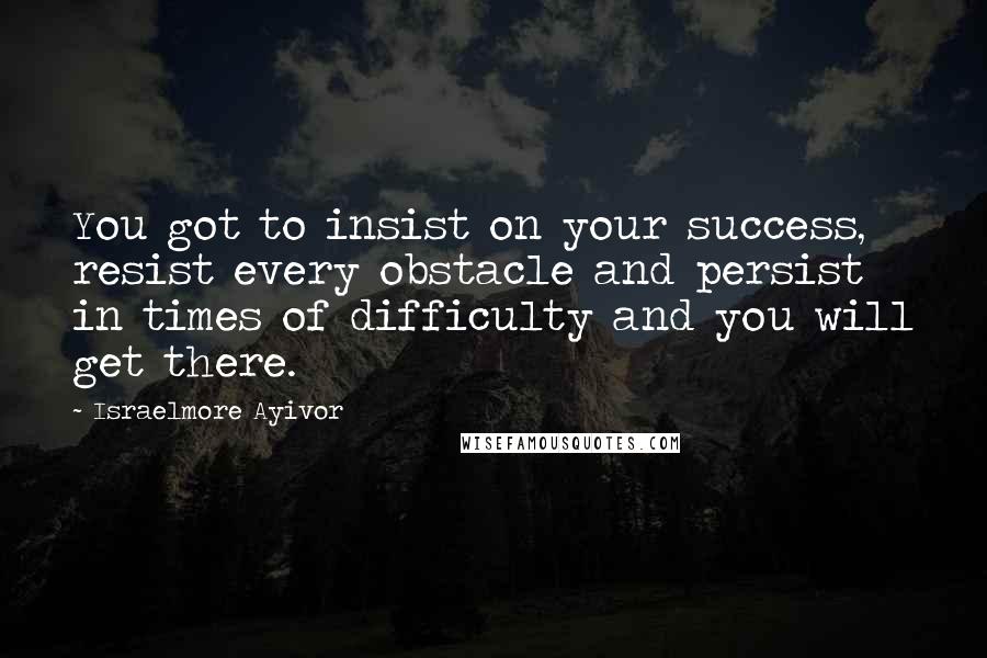 Israelmore Ayivor Quotes: You got to insist on your success, resist every obstacle and persist in times of difficulty and you will get there.