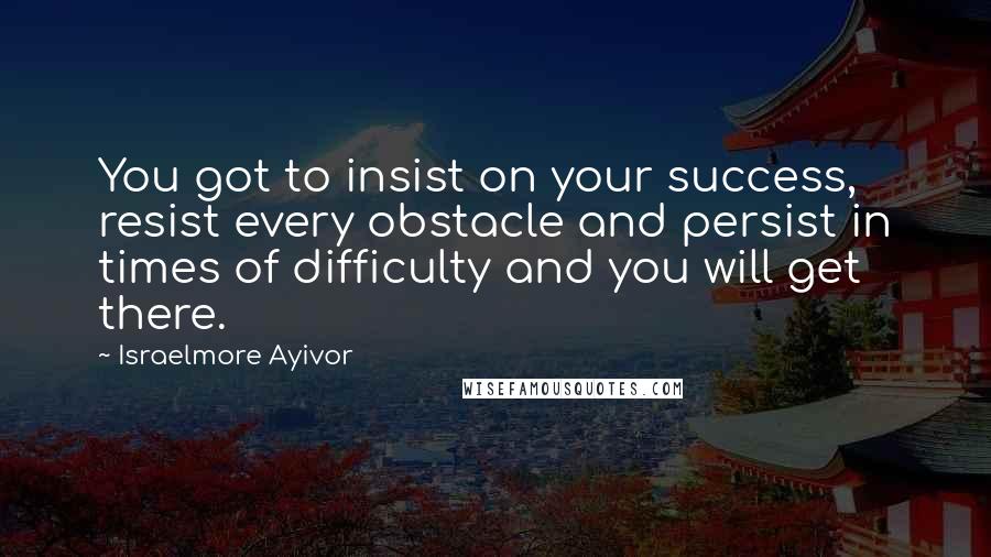 Israelmore Ayivor Quotes: You got to insist on your success, resist every obstacle and persist in times of difficulty and you will get there.