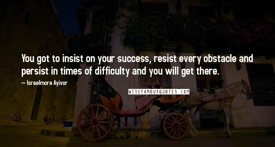Israelmore Ayivor Quotes: You got to insist on your success, resist every obstacle and persist in times of difficulty and you will get there.