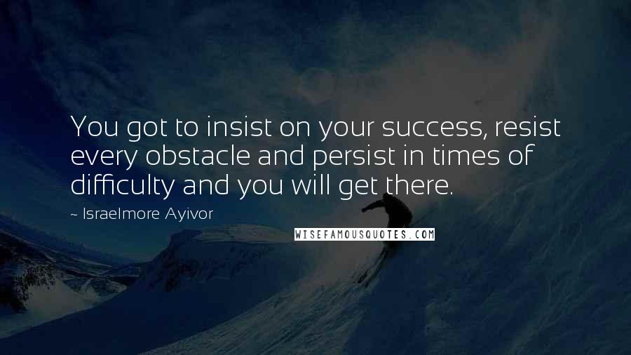 Israelmore Ayivor Quotes: You got to insist on your success, resist every obstacle and persist in times of difficulty and you will get there.