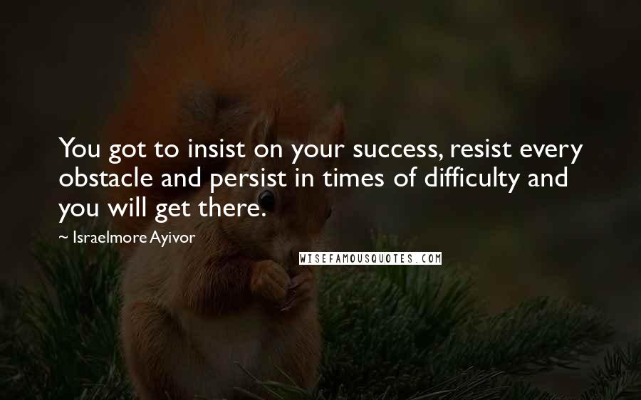 Israelmore Ayivor Quotes: You got to insist on your success, resist every obstacle and persist in times of difficulty and you will get there.