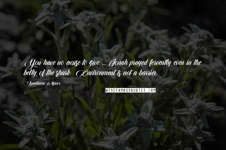 Israelmore Ayivor Quotes: You have no excuse to give ... Jonah prayed fervently even in the belly of the shark! Environment is not a barrier!