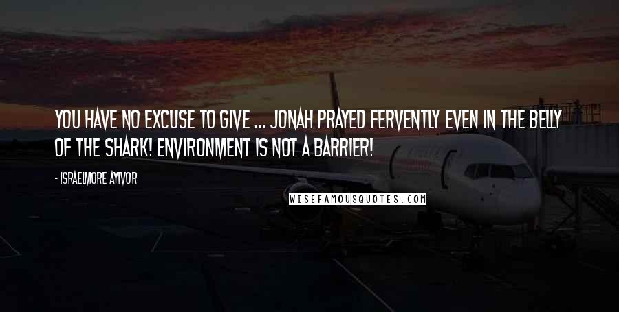 Israelmore Ayivor Quotes: You have no excuse to give ... Jonah prayed fervently even in the belly of the shark! Environment is not a barrier!