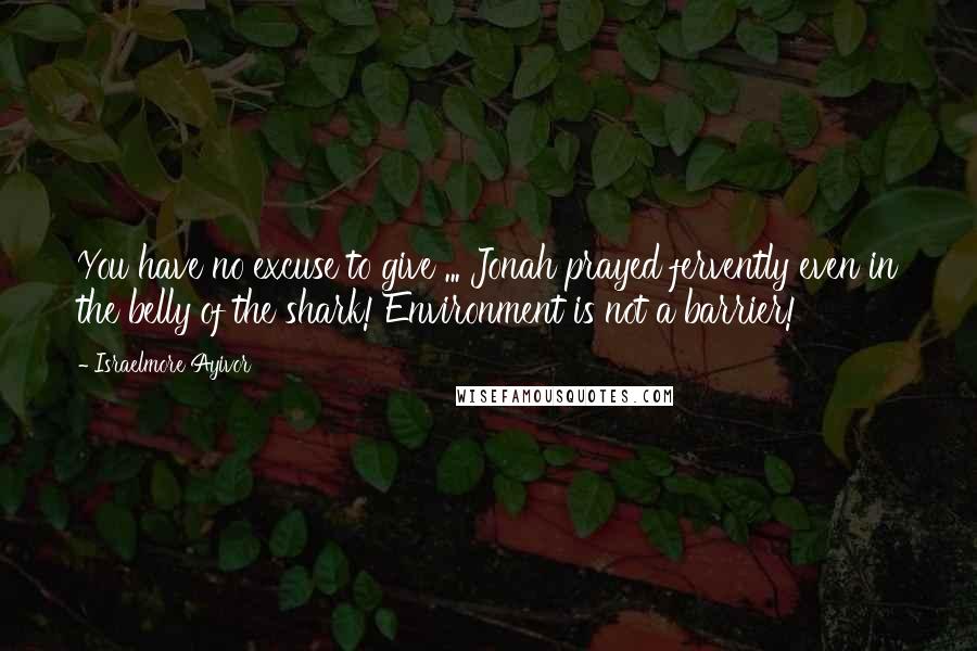 Israelmore Ayivor Quotes: You have no excuse to give ... Jonah prayed fervently even in the belly of the shark! Environment is not a barrier!