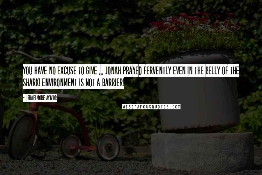 Israelmore Ayivor Quotes: You have no excuse to give ... Jonah prayed fervently even in the belly of the shark! Environment is not a barrier!