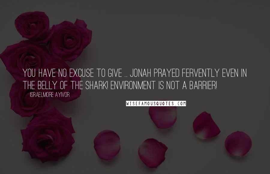 Israelmore Ayivor Quotes: You have no excuse to give ... Jonah prayed fervently even in the belly of the shark! Environment is not a barrier!