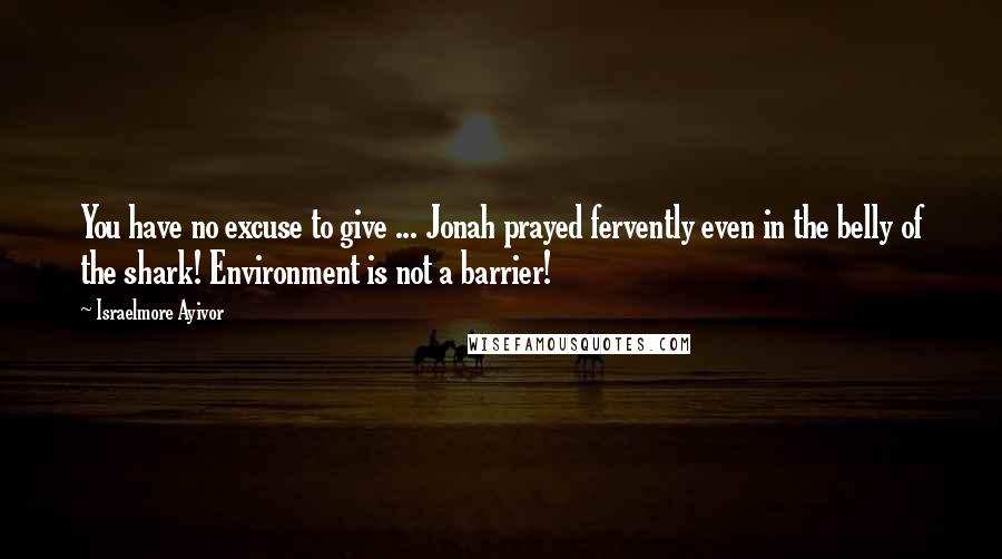 Israelmore Ayivor Quotes: You have no excuse to give ... Jonah prayed fervently even in the belly of the shark! Environment is not a barrier!