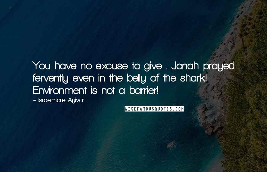 Israelmore Ayivor Quotes: You have no excuse to give ... Jonah prayed fervently even in the belly of the shark! Environment is not a barrier!