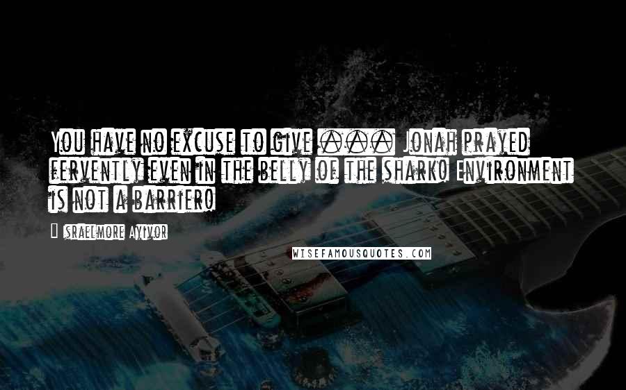 Israelmore Ayivor Quotes: You have no excuse to give ... Jonah prayed fervently even in the belly of the shark! Environment is not a barrier!