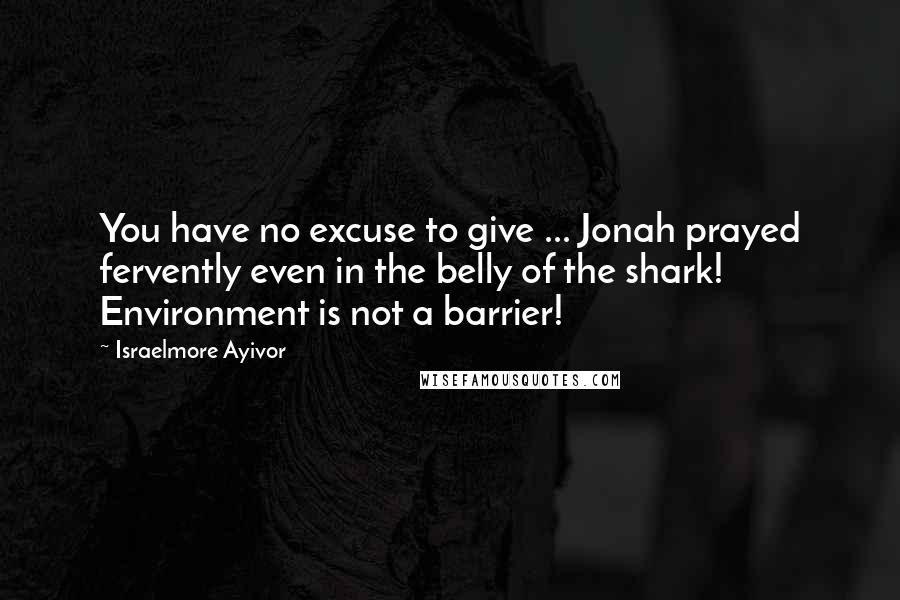 Israelmore Ayivor Quotes: You have no excuse to give ... Jonah prayed fervently even in the belly of the shark! Environment is not a barrier!