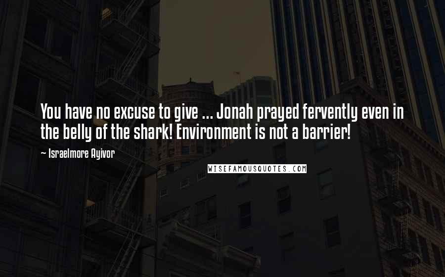 Israelmore Ayivor Quotes: You have no excuse to give ... Jonah prayed fervently even in the belly of the shark! Environment is not a barrier!