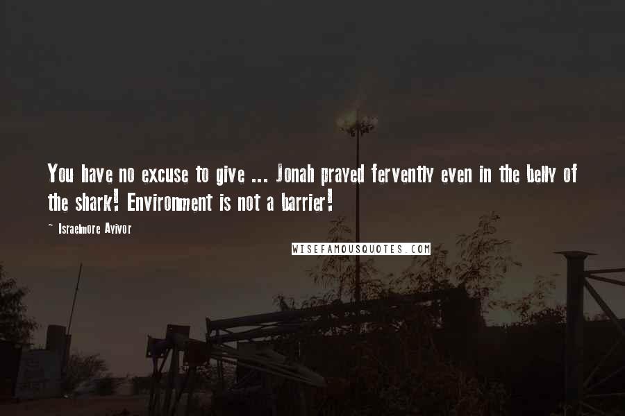 Israelmore Ayivor Quotes: You have no excuse to give ... Jonah prayed fervently even in the belly of the shark! Environment is not a barrier!