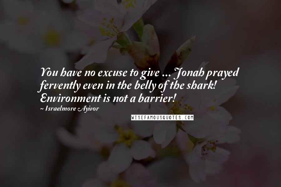 Israelmore Ayivor Quotes: You have no excuse to give ... Jonah prayed fervently even in the belly of the shark! Environment is not a barrier!