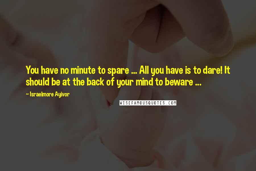 Israelmore Ayivor Quotes: You have no minute to spare ... All you have is to dare! It should be at the back of your mind to beware ...