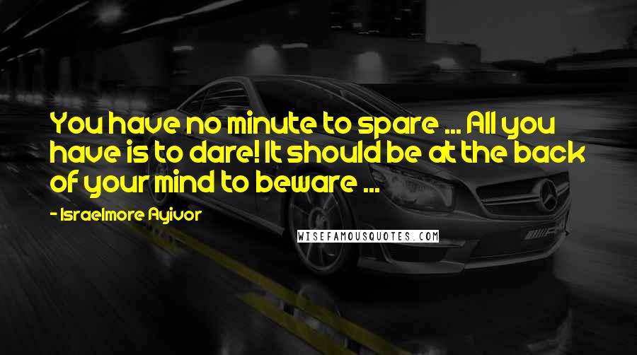 Israelmore Ayivor Quotes: You have no minute to spare ... All you have is to dare! It should be at the back of your mind to beware ...