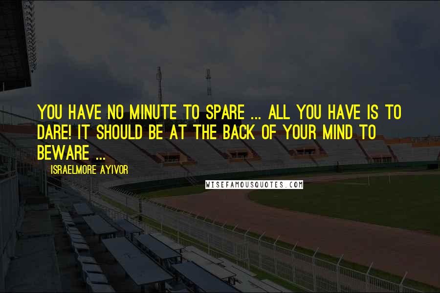 Israelmore Ayivor Quotes: You have no minute to spare ... All you have is to dare! It should be at the back of your mind to beware ...