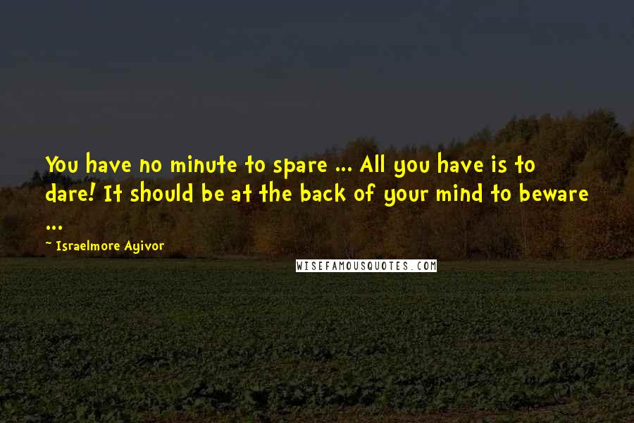 Israelmore Ayivor Quotes: You have no minute to spare ... All you have is to dare! It should be at the back of your mind to beware ...