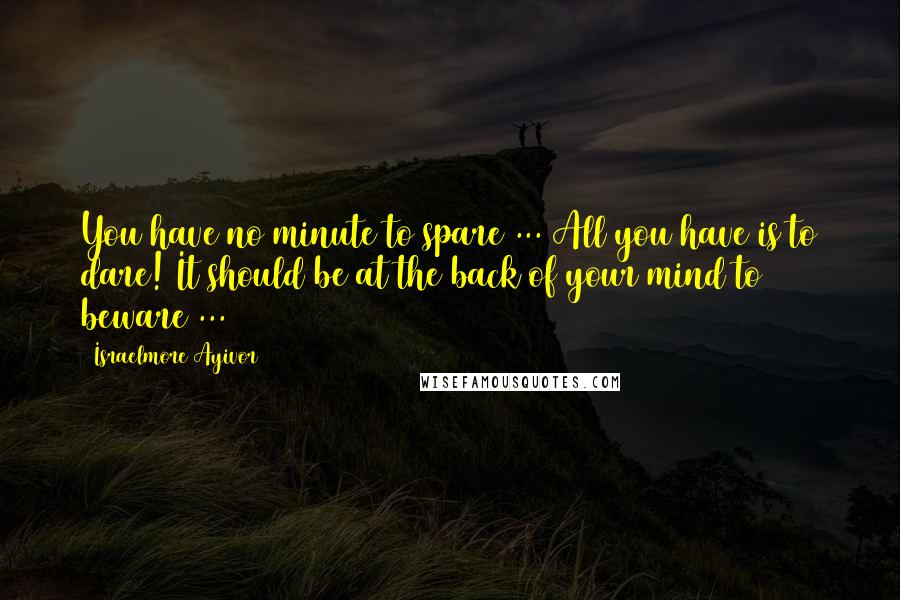 Israelmore Ayivor Quotes: You have no minute to spare ... All you have is to dare! It should be at the back of your mind to beware ...