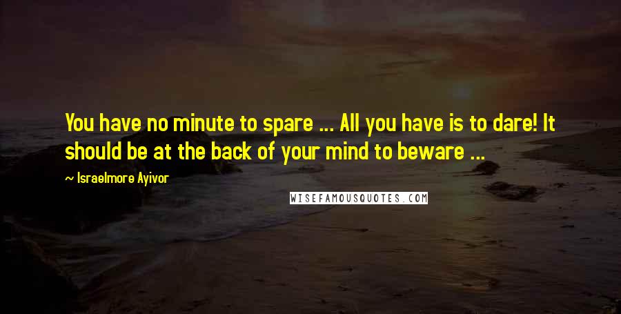 Israelmore Ayivor Quotes: You have no minute to spare ... All you have is to dare! It should be at the back of your mind to beware ...