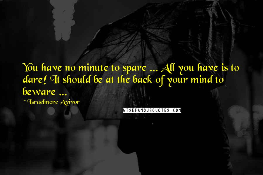 Israelmore Ayivor Quotes: You have no minute to spare ... All you have is to dare! It should be at the back of your mind to beware ...