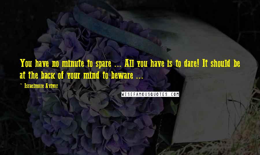 Israelmore Ayivor Quotes: You have no minute to spare ... All you have is to dare! It should be at the back of your mind to beware ...