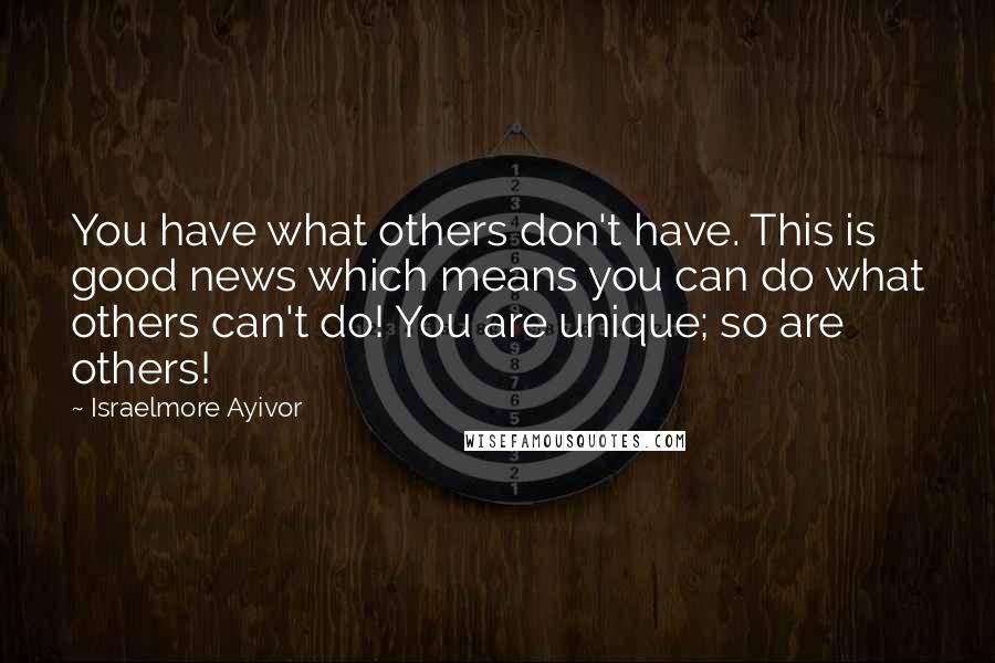 Israelmore Ayivor Quotes: You have what others don't have. This is good news which means you can do what others can't do! You are unique; so are others!
