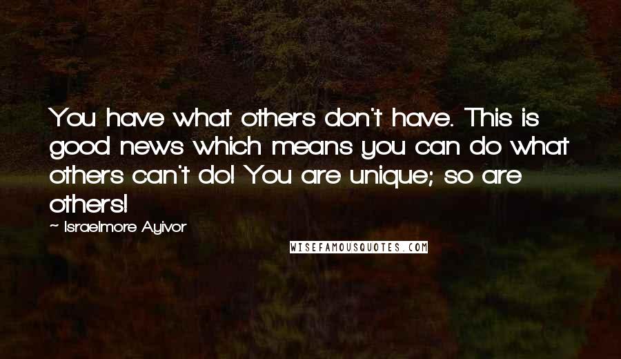 Israelmore Ayivor Quotes: You have what others don't have. This is good news which means you can do what others can't do! You are unique; so are others!